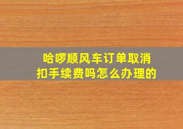 哈啰顺风车订单取消扣手续费吗怎么办理的