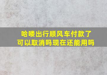 哈喽出行顺风车付款了可以取消吗现在还能用吗