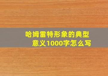 哈姆雷特形象的典型意义1000字怎么写