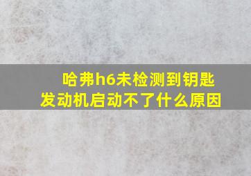 哈弗h6未检测到钥匙发动机启动不了什么原因