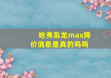 哈弗枭龙max降价消息是真的吗吗