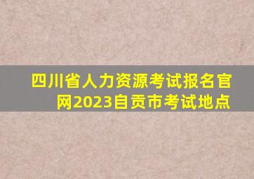 四川省人力资源考试报名官网2023自贡市考试地点