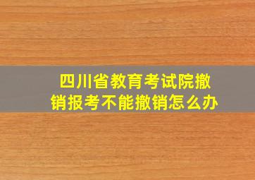 四川省教育考试院撤销报考不能撤销怎么办