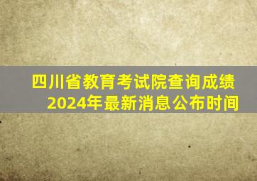 四川省教育考试院查询成绩2024年最新消息公布时间