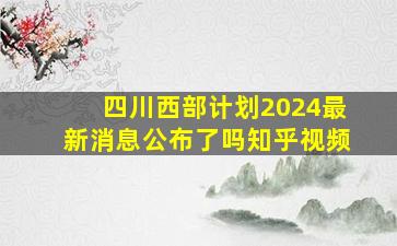 四川西部计划2024最新消息公布了吗知乎视频