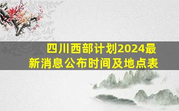 四川西部计划2024最新消息公布时间及地点表