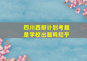 四川西部计划考题是学校出题吗知乎