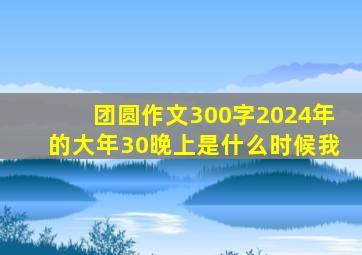 团圆作文300字2024年的大年30晚上是什么时候我