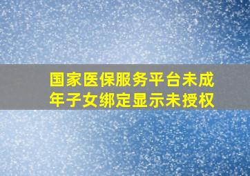 国家医保服务平台未成年子女绑定显示未授权