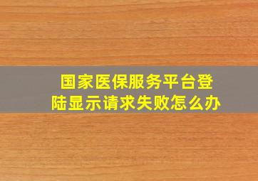 国家医保服务平台登陆显示请求失败怎么办