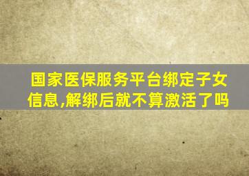 国家医保服务平台绑定子女信息,解绑后就不算激活了吗