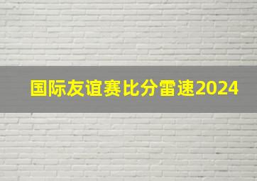 国际友谊赛比分雷速2024