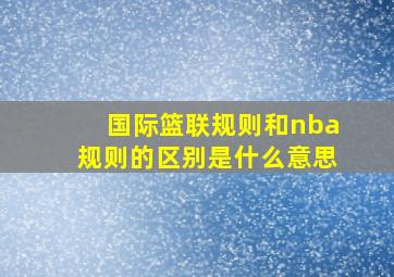 国际篮联规则和nba规则的区别是什么意思