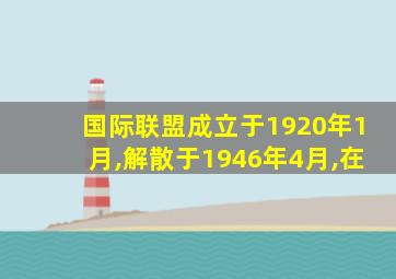 国际联盟成立于1920年1月,解散于1946年4月,在