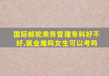 国际邮轮乘务管理专科好不好,就业难吗女生可以考吗