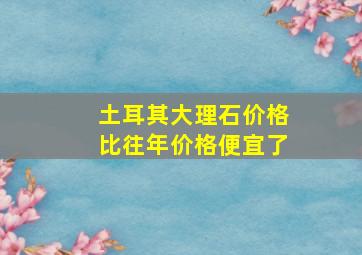 土耳其大理石价格比往年价格便宜了