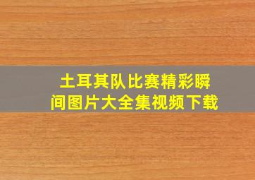 土耳其队比赛精彩瞬间图片大全集视频下载