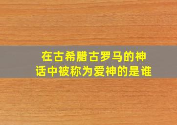 在古希腊古罗马的神话中被称为爱神的是谁