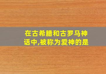 在古希腊和古罗马神话中,被称为爱神的是