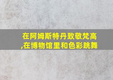 在阿姆斯特丹致敬梵高,在博物馆里和色彩跳舞