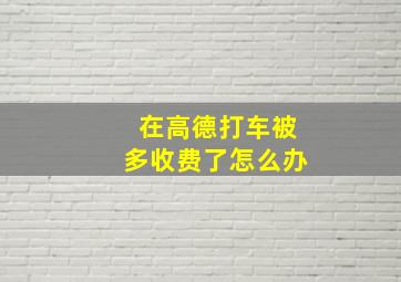 在高德打车被多收费了怎么办