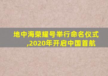 地中海荣耀号举行命名仪式,2020年开启中国首航