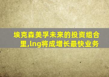 埃克森美孚未来的投资组合里,lng将成增长最快业务