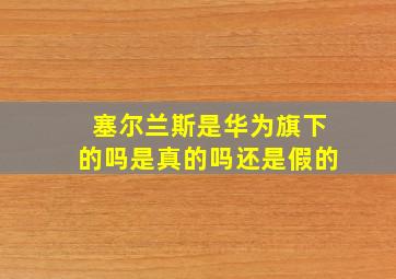 塞尔兰斯是华为旗下的吗是真的吗还是假的