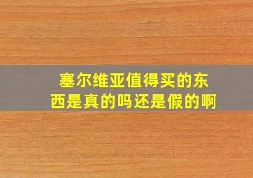 塞尔维亚值得买的东西是真的吗还是假的啊