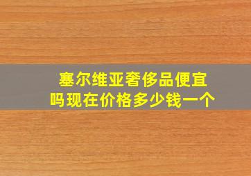 塞尔维亚奢侈品便宜吗现在价格多少钱一个