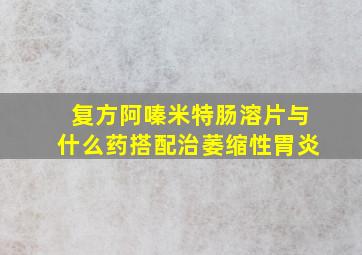 复方阿嗪米特肠溶片与什么药搭配治萎缩性胃炎