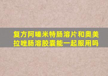 复方阿嗪米特肠溶片和奥美拉唑肠溶胶囊能一起服用吗