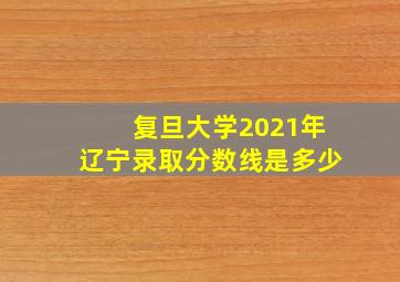 复旦大学2021年辽宁录取分数线是多少