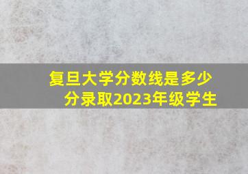 复旦大学分数线是多少分录取2023年级学生