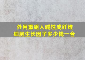 外用重组人碱性成纤维细胞生长因子多少钱一合