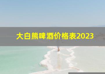 大白熊啤酒价格表2023