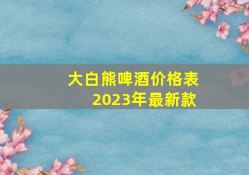 大白熊啤酒价格表2023年最新款