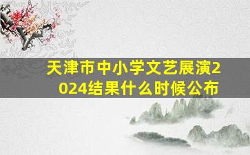 天津市中小学文艺展演2024结果什么时候公布