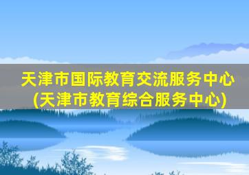 天津市国际教育交流服务中心(天津市教育综合服务中心)