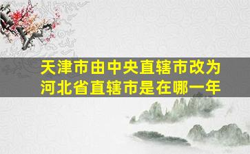 天津市由中央直辖市改为河北省直辖市是在哪一年