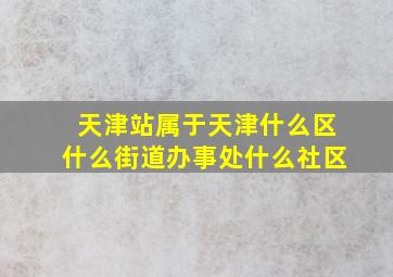 天津站属于天津什么区什么街道办事处什么社区