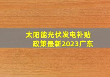 太阳能光伏发电补贴政策最新2023广东