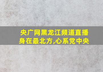 央广网黑龙江频道直播身在最北方,心系党中央