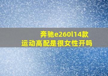 奔驰e260l14款运动高配是很女性开吗