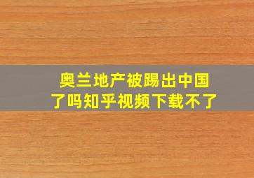 奥兰地产被踢出中国了吗知乎视频下载不了