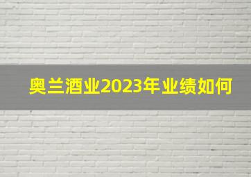 奥兰酒业2023年业绩如何