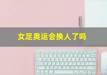 女足奥运会换人了吗