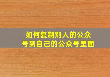 如何复制别人的公众号到自己的公众号里面