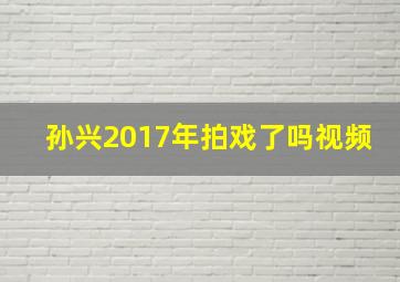 孙兴2017年拍戏了吗视频