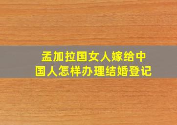 孟加拉国女人嫁给中国人怎样办理结婚登记